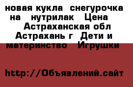 новая кукла- снегурочка, на 5 нутрилак › Цена ­ 400 - Астраханская обл., Астрахань г. Дети и материнство » Игрушки   